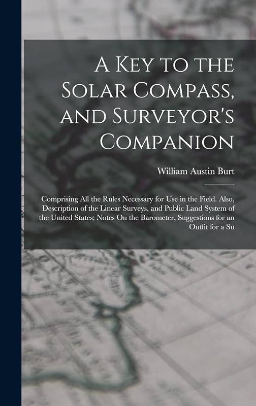 A Key to the Solar Compass, and Surveyor's Companion: Comprising All the Rules Necessary for Use in the Field. Also, Description of the Linear ... Barometer, Suggestions for an Outfit for a Su by William Austin Burt