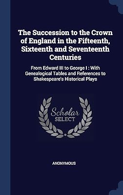 The Succession to the Crown of England in the Fifteenth, Sixteenth and Seventeenth Centuries: From Edward III to George I: With Genealogical Tables and References to Shakespeare's Historical Plays