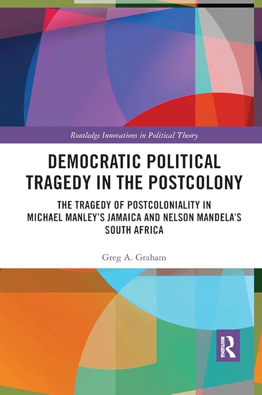Democratic Political Tragedy in the Postcolony: The Tragedy of Postcoloniality in Michael Manley’s Jamaica and Nelson Mandela’s South Africa (Routledge Innovations in Political Theory) by Greg A. Graham