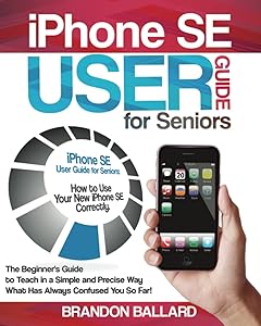 iPhone SE User Guide for Seniors: How to Use Your New iPhone SE Correctly. The Beginner's Guide to Teach in a Simple and Precise Way What Has Always Confused You So Far! by Brandon Ballard