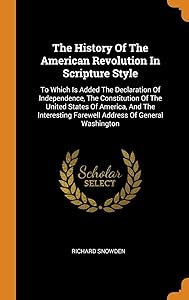 The History Of The American Revolution In Scripture Style: To Which Is Added The Declaration Of Independence, The Constitution Of The United States Of ... Farewell Address Of General Washington by Richard Snowden