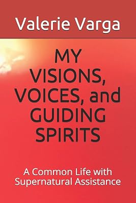 MY VISIONS, VOICES, and GUIDING SPIRITS: A Common Life with Supernatural Assistance
