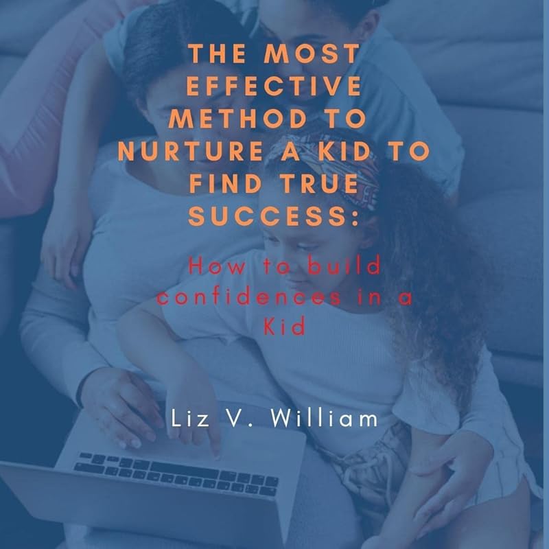 The Most Effective Method To Nurture A Kid to find true Success: How to build confidence in a Kid by Liz V. William