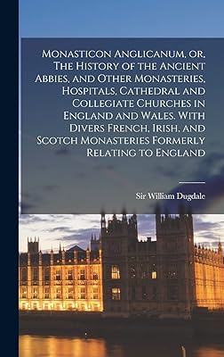 Monasticon Anglicanum, or, The History of the Ancient Abbies, and Other Monasteries, Hospitals, Cathedral and Collegiate Churches in England and ... Monasteries Formerly Relating to England