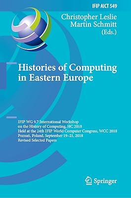 Histories of Computing in Eastern Europe: IFIP WG 9.7 International Workshop on the History of Computing, HC 2018, Held at the 24th IFIP World Computer ... and Communication Technology Book 549)
