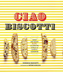 Ciao Biscotti: Sweet and Savory Recipes for Italy's Favorite Cookie