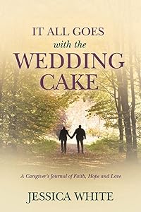 It All Goes with the Wedding Cake: A Caregiver's Journal of Faith, Hope and Love by Jessica White
