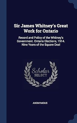 Sir James Whitney's Great Work for Ontario: Record and Policy of the Whitney's Government. Ontario Elections, 1914. Nine Years of the Square Deal