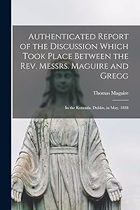 Authenticated Report of the Discussion Which Took Place Between the Rev. Messrs. Maguire and Gregg [microform]: in the Rotunda, Dublin, in May, 1838 by Thomas 1792-1847 Maguire