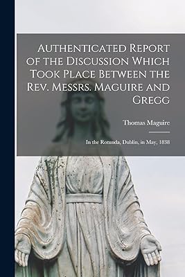 Authenticated Report of the Discussion Which Took Place Between the Rev. Messrs. Maguire and Gregg [microform]: in the Rotunda, Dublin, in May, 1838