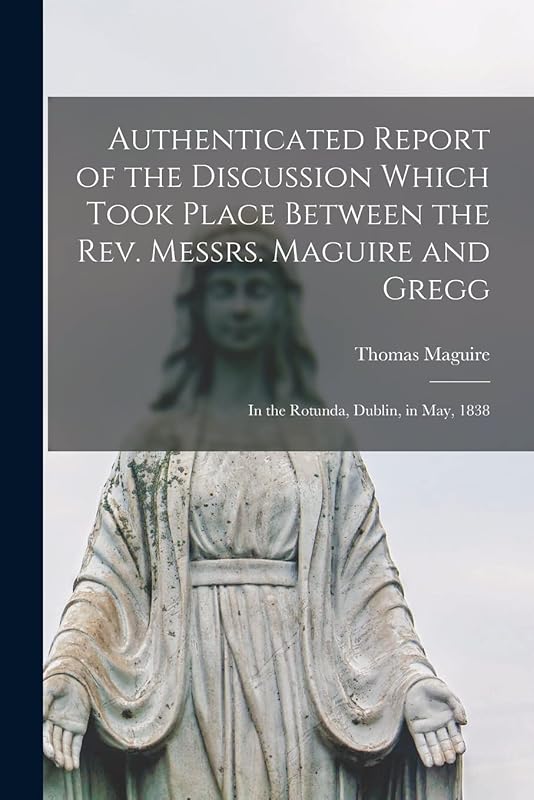 Authenticated Report of the Discussion Which Took Place Between the Rev. Messrs. Maguire and Gregg [microform]: in the Rotunda, Dublin, in May, 1838 by Thomas 1792-1847 Maguire