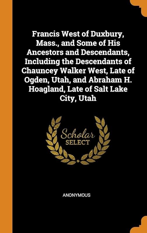Francis West of Duxbury, Mass., and Some of His Ancestors and Descendants, Including the Descendants of Chauncey Walker West, Late of Ogden, Utah, and Abraham H. Hoagland, Late of Salt Lake City, Utah by Anonymous