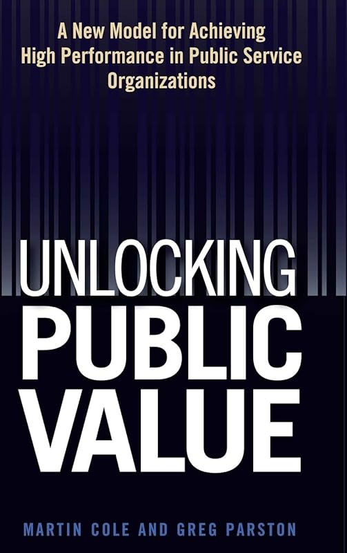 Unlocking Public Value: A New Model For Achieving High Performance In Public Service Organizations by Martin  Cole