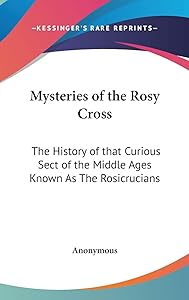 Mysteries of the Rosy Cross: The History of that Curious Sect of the Middle Ages Known As The Rosicrucians
