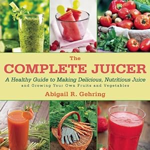 The Complete Juicer: A Healthy Guide to Making Delicious, Nutritious Juice and Growing Your Own Fruits and Vegetables by Abigail R. Gehring