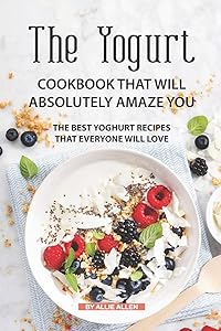 The Yogurt Cookbook That Will Absolutely Amaze You: The Best Yoghurt Recipes That Everyone Will Love by Allie Allen