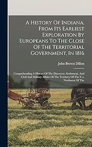 A History Of Indiana, From Its Earliest Exploration By Europeans To The Close Of The Territorial Government, In 1816: Comprehending A History Of The ... Of The Territory Of The U.s. Northwest Of The by John Brown Dillon