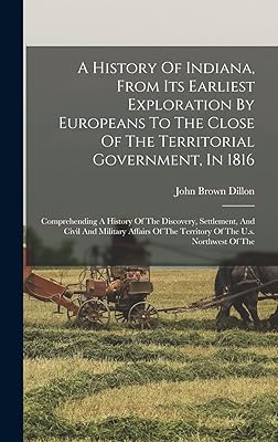 A History Of Indiana, From Its Earliest Exploration By Europeans To The Close Of The Territorial Government, In 1816: Comprehending A History Of The ... Of The Territory Of The U.s. Northwest Of The