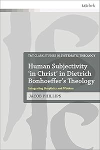 Human Subjectivity 'in Christ' in Dietrich Bonhoeffer's Theology: Integrating Simplicity and Wisdom (T&T Clark Studies in Systematic Theology) by Jacob Phillips