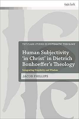 Human Subjectivity 'in Christ' in Dietrich Bonhoeffer's Theology: Integrating Simplicity and Wisdom (T&T Clark Studies in Systematic Theology)