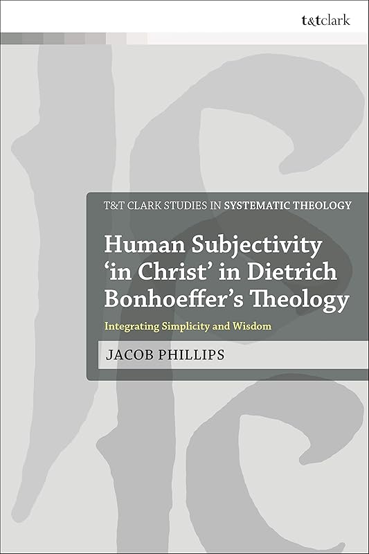 Human Subjectivity 'in Christ' in Dietrich Bonhoeffer's Theology: Integrating Simplicity and Wisdom (T&T Clark Studies in Systematic Theology) by Jacob Phillips