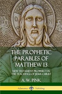 The Prophetic Parables of Matthew 13: New Testament Prophecy in the Teachings of Jesus Christ by A. W. Pink