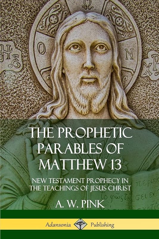 The Prophetic Parables of Matthew 13: New Testament Prophecy in the Teachings of Jesus Christ by A. W. Pink