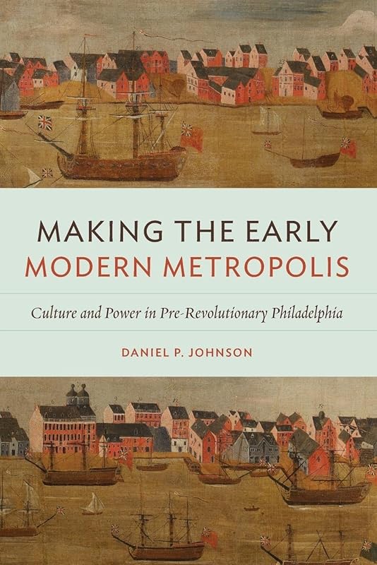 Making the Early Modern Metropolis: Culture and Power in Pre-Revolutionary Philadelphia (Early American Histories) by Daniel P. Johnson