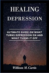 Healing Depression: Ultimate Guide On What Turns Depression On And What Turns It Off by William M Curtis