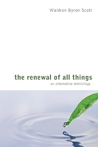 The Renewal of All Things: An Alternative Missiology by Waldron Byron Scott