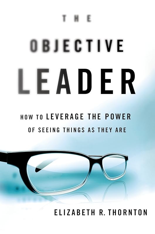 The Objective Leader: How to Leverage the Power of Seeing Things As They Are by Elizabeth R. Thornton