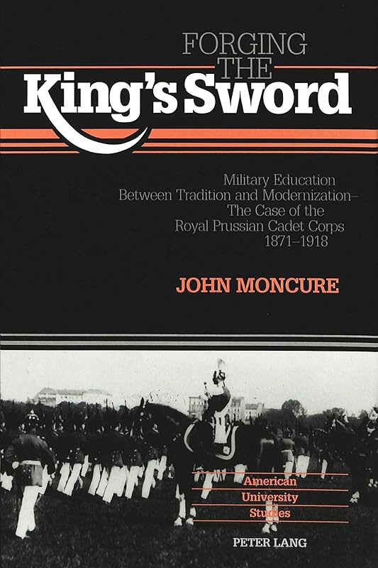 Forging the King's Sword: Military Education Between Tradition and Modernization - The Case of the Royal Prussian Cadet Corps 1871-1918 (American University Studies) by John Moncure