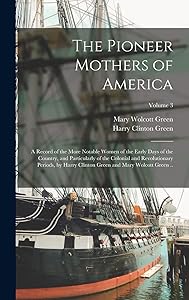 The Pioneer Mothers of America; a Record of the More Notable Women of the Early Days of the Country, and Particularly of the Colonial and ... Green and Mary Wolcott Green ..; Volume 3 by Harry Clinton Green