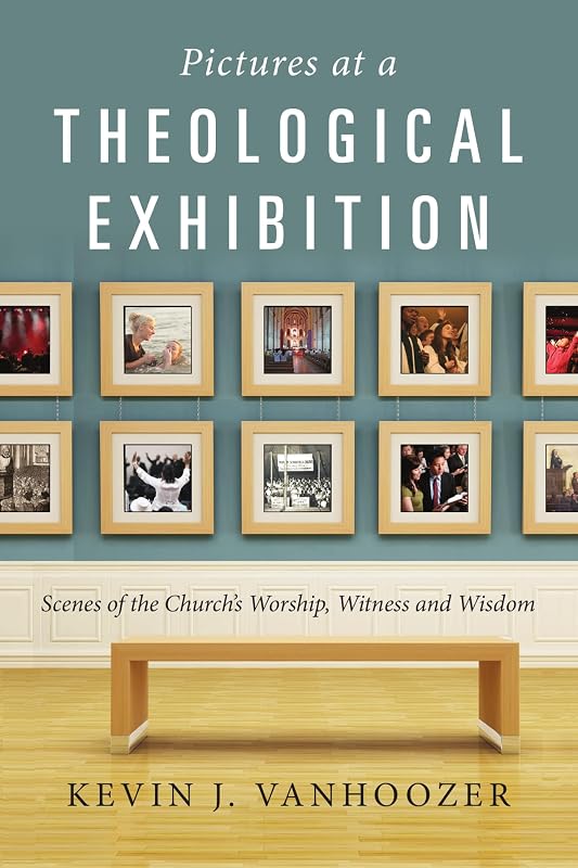Pictures at a Theological Exhibition: Scenes of the Church's Worship, Witness and Wisdom by Kevin J. Vanhoozer
