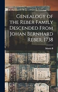 Genealogy of the Reber Family Descended From Johan Bernhard Reber, 1738 by Morris B B 1860 Reber
