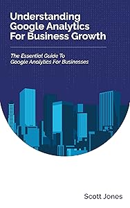 Understanding Google Analytics For Business Growth: The Essential Guide To Google Analytics For Businesses (360 Degree Marketing For Business Growth) by Scott Jones