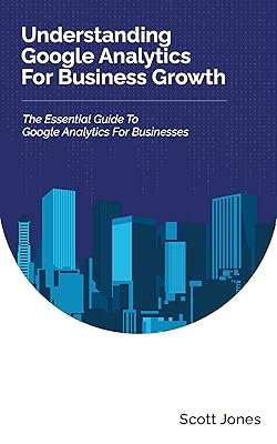 Understanding Google Analytics For Business Growth: The Essential Guide To Google Analytics For Businesses (360 Degree Marketing For Business Growth)