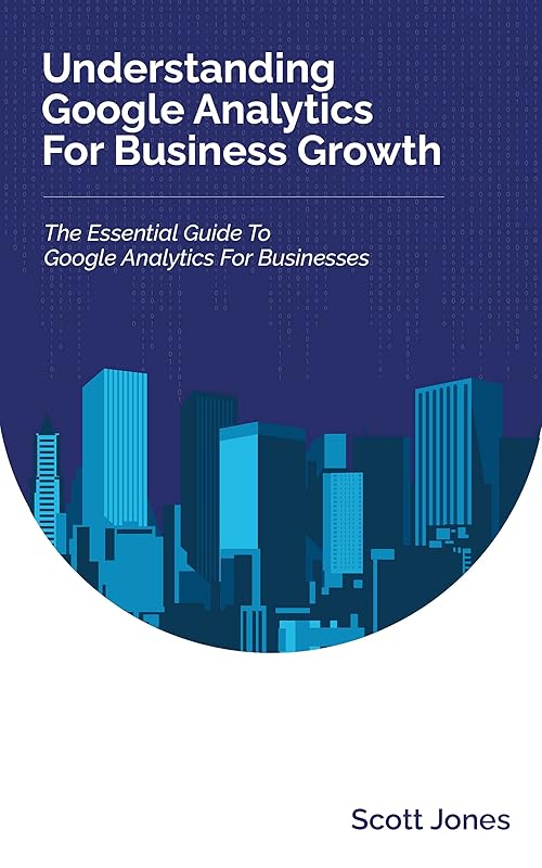 Understanding Google Analytics For Business Growth: The Essential Guide To Google Analytics For Businesses (360 Degree Marketing For Business Growth) by Scott Jones