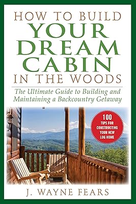 How to Build Your Dream Cabin in the Woods: The Ultimate Guide to Building and Maintaining a Backcountry Getaway