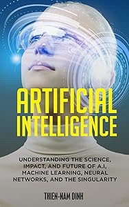 Artificial Intelligence: Understanding The Science, Impact, And Future Of A.I, Machine Learning, Neural Networks, And The Singularity by Thien-Nam Dinh