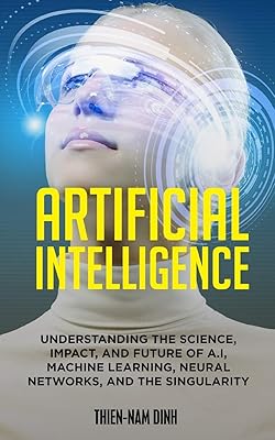 Artificial Intelligence: Understanding The Science, Impact, And Future Of A.I, Machine Learning, Neural Networks, And The Singularity