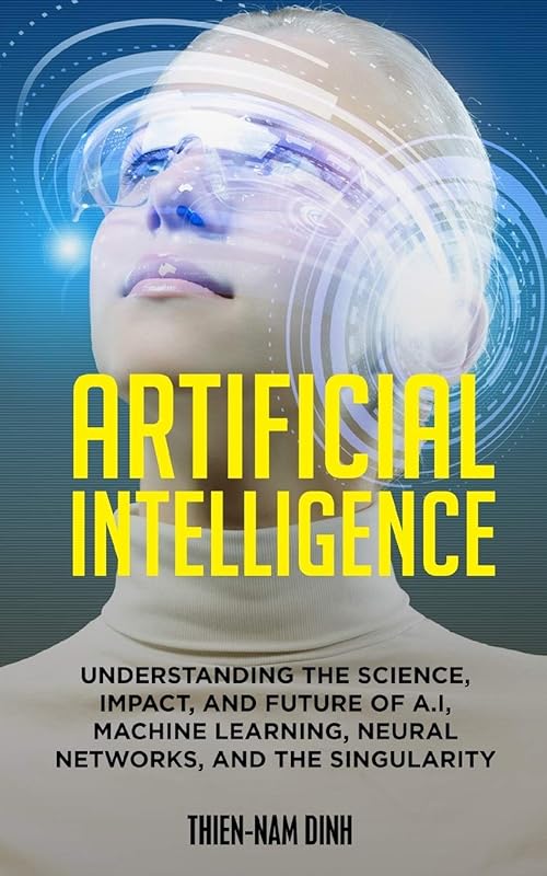 Artificial Intelligence: Understanding The Science, Impact, And Future Of A.I, Machine Learning, Neural Networks, And The Singularity by Thien-Nam Dinh