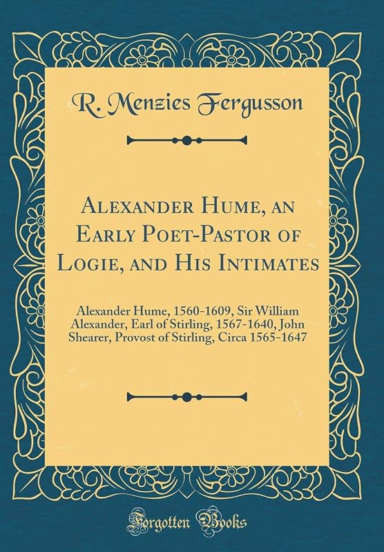 Alexander Hume, an Early Poet-Pastor of Logie, and His Intimates: Alexander Hume, 1560-1609, Sir William Alexander, Earl of Stirling, 1567-1640, John ... Stirling, Circa 1565-1647 (Classic Reprint) by R. Menzies Fergusson