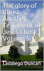The Glory of Christ-Another Testament of Jesus Christ Volume 5 by Laddiego Duncan