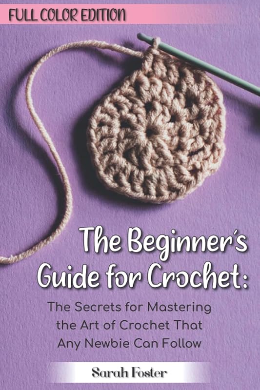 The Beginner’s Guide for Crochet: Full Color Edition: The Secrets for Mastering the Art of Crochet That Any Newbie Can Follow by Sarah Foster