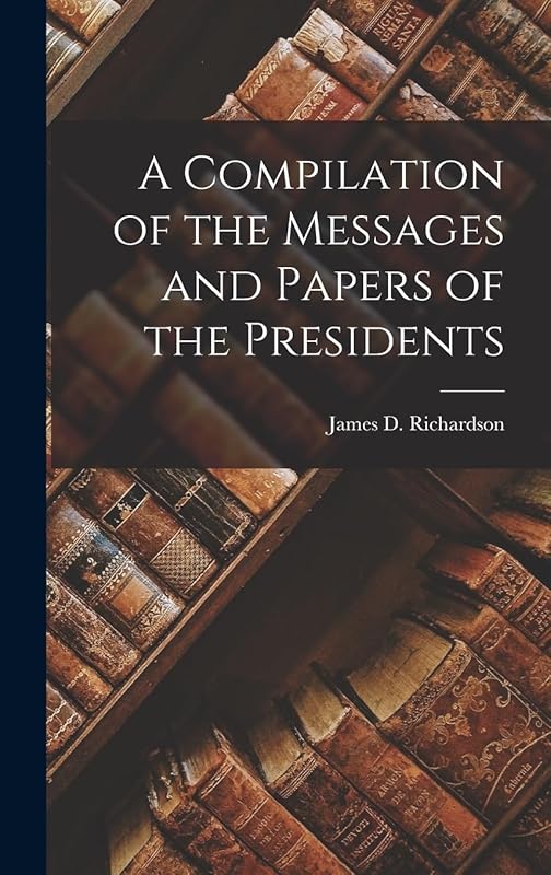 A Compilation of the Messages and Papers of the Presidents by James D Richardson