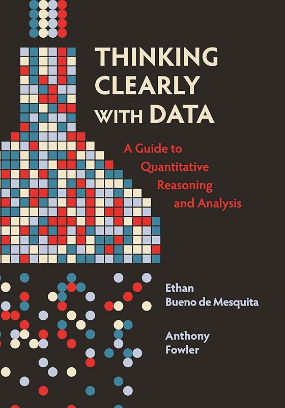 Thinking Clearly with Data: A Guide to Quantitative Reasoning and Analysis by Ethan Bueno de Mesquita