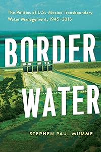 Border Water: The Politics of U.S.-Mexico Transboundary Water Management, 1945–2015 by Stephen P. Mumme