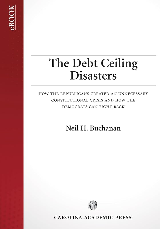 The Debt Ceiling Disasters: How the Republicans Created an Unnecessary Constitutional Crisis and How the Democrats Can Fight Back by Neil H. Buchanan