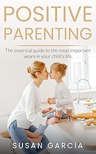 POSITIVE PARENTING: The Essential Guide To The Most Important Years of Your Child's Life by Susan Garcia